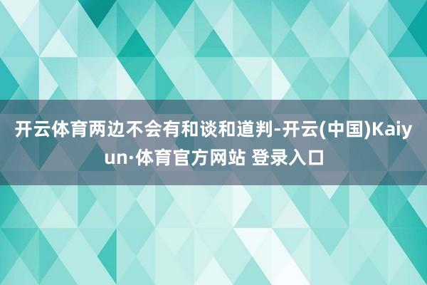 开云体育两边不会有和谈和道判-开云(中国)Kaiyun·体育官方网站 登录入口