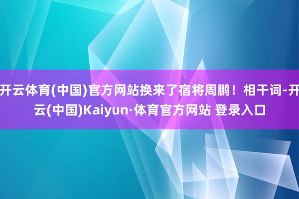 开云体育(中国)官方网站换来了宿将周鹏！相干词-开云(中国)Kaiyun·体育官方网站 登录入口