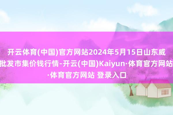 开云体育(中国)官方网站2024年5月15日山东威海水家具批发市集价钱行情-开云(中国)Kaiyun·体育官方网站 登录入口