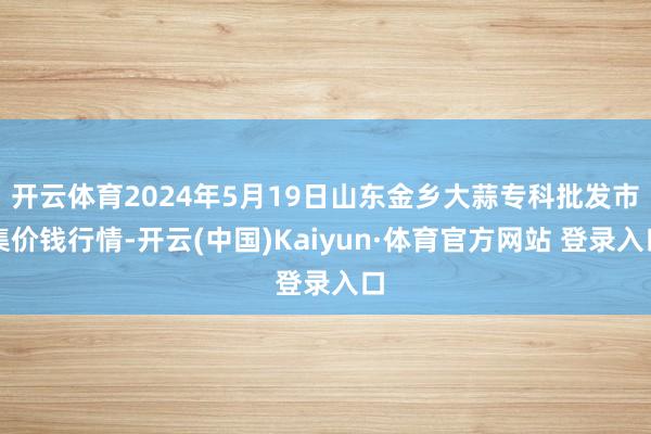 开云体育2024年5月19日山东金乡大蒜专科批发市集价钱行情-开云(中国)Kaiyun·体育官方网站 登录入口