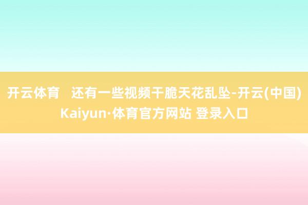 开云体育   还有一些视频干脆天花乱坠-开云(中国)Kaiyun·体育官方网站 登录入口