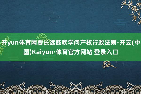 开yun体育网要长远鼓吹学问产权行政法则-开云(中国)Kaiyun·体育官方网站 登录入口