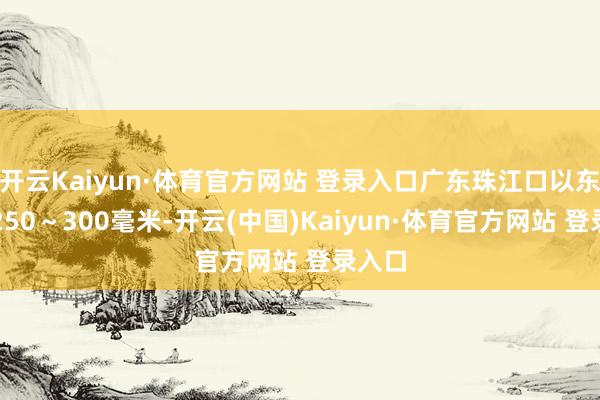 开云Kaiyun·体育官方网站 登录入口广东珠江口以东局地250～300毫米-开云(中国)Kaiyun·体育官方网站 登录入口