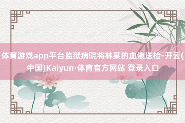 体育游戏app平台监狱病院将林某的血液送检-开云(中国)Kaiyun·体育官方网站 登录入口