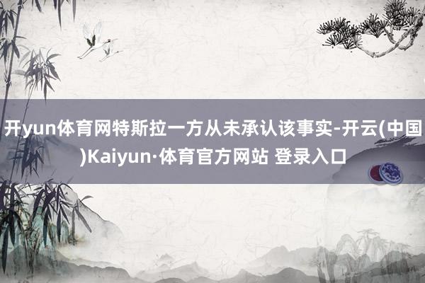 开yun体育网特斯拉一方从未承认该事实-开云(中国)Kaiyun·体育官方网站 登录入口