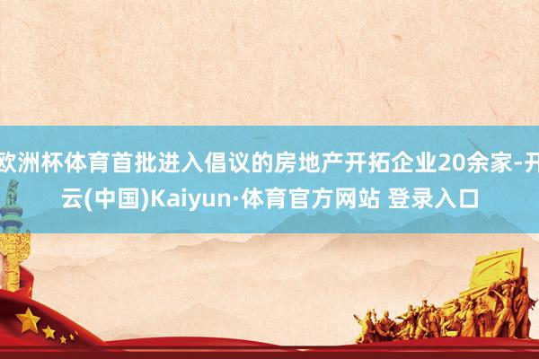 欧洲杯体育首批进入倡议的房地产开拓企业20余家-开云(中国)Kaiyun·体育官方网站 登录入口