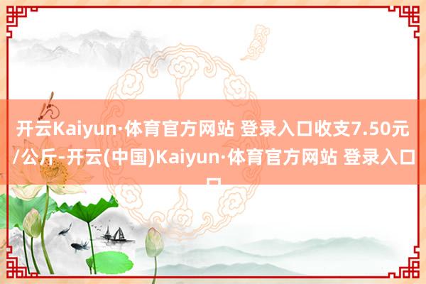 开云Kaiyun·体育官方网站 登录入口收支7.50元/公斤-开云(中国)Kaiyun·体育官方网站 登录入口