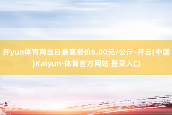 开yun体育网当日最高报价6.00元/公斤-开云(中国)Kaiyun·体育官方网站 登录入口