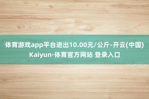 体育游戏app平台进出10.00元/公斤-开云(中国)Kaiyun·体育官方网站 登录入口