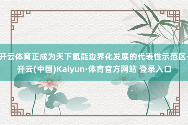 开云体育正成为天下氢能边界化发展的代表性示范区-开云(中国)Kaiyun·体育官方网站 登录入口