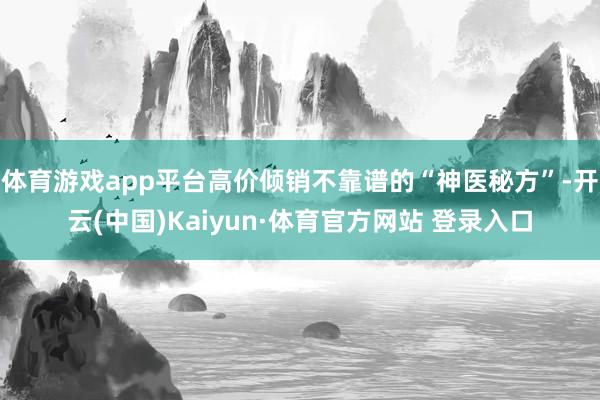 体育游戏app平台高价倾销不靠谱的“神医秘方”-开云(中国)Kaiyun·体育官方网站 登录入口