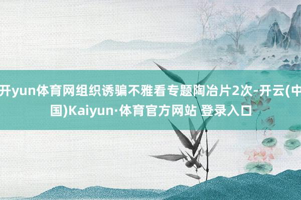 开yun体育网组织诱骗不雅看专题陶冶片2次-开云(中国)Kaiyun·体育官方网站 登录入口