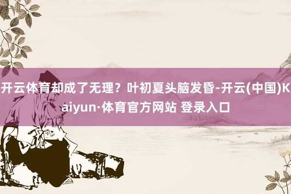 开云体育却成了无理？叶初夏头脑发昏-开云(中国)Kaiyun·体育官方网站 登录入口