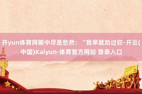 开yun体育网眼中尽是愁然：“我早就劝过你-开云(中国)Kaiyun·体育官方网站 登录入口