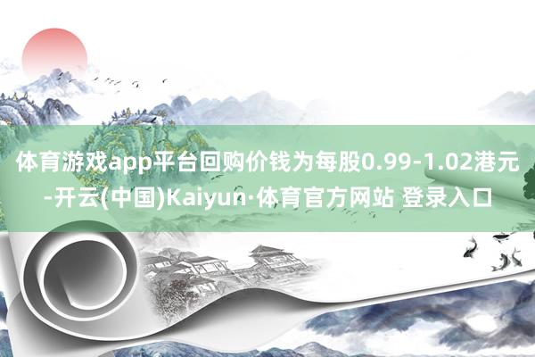 体育游戏app平台回购价钱为每股0.99-1.02港元-开云(中国)Kaiyun·体育官方网站 登录入口