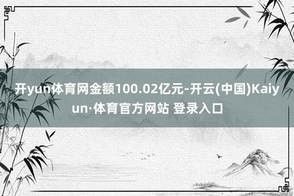 开yun体育网金额100.02亿元-开云(中国)Kaiyun·体育官方网站 登录入口