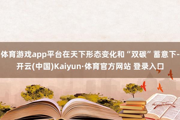 体育游戏app平台在天下形态变化和“双碳”蓄意下-开云(中国)Kaiyun·体育官方网站 登录入口