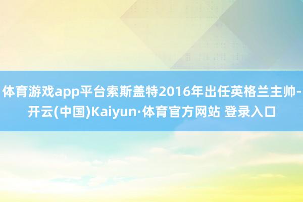 体育游戏app平台索斯盖特2016年出任英格兰主帅-开云(中国)Kaiyun·体育官方网站 登录入口