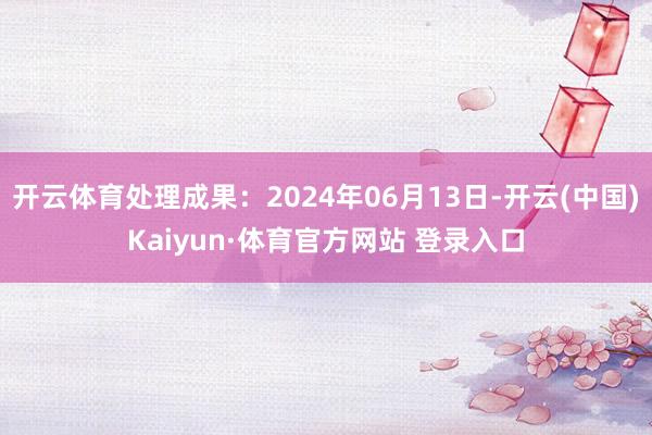 开云体育处理成果：2024年06月13日-开云(中国)Kaiyun·体育官方网站 登录入口