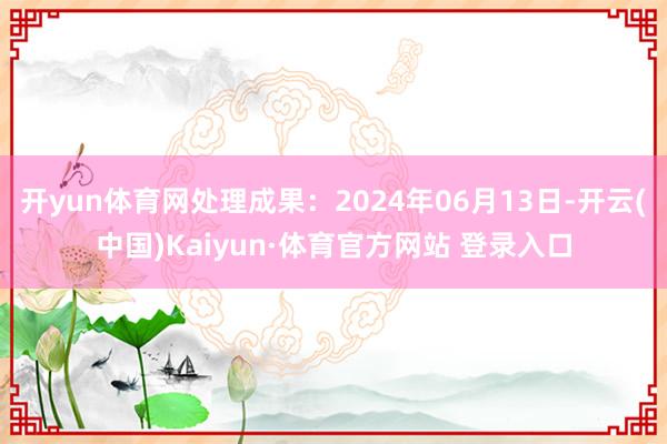 开yun体育网处理成果：2024年06月13日-开云(中国)Kaiyun·体育官方网站 登录入口