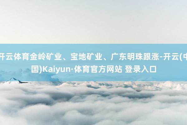 开云体育金岭矿业、宝地矿业、广东明珠跟涨-开云(中国)Kaiyun·体育官方网站 登录入口