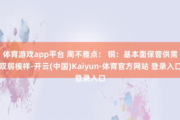 体育游戏app平台 周不雅点： 铜：基本面保管供需双弱模样-开云(中国)Kaiyun·体育官方网站 登录入口