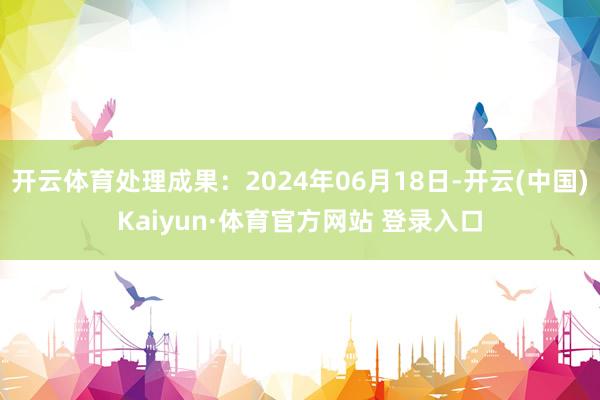 开云体育处理成果：2024年06月18日-开云(中国)Kaiyun·体育官方网站 登录入口