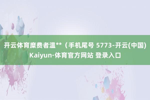 开云体育糜费者温**（手机尾号 5773-开云(中国)Kaiyun·体育官方网站 登录入口