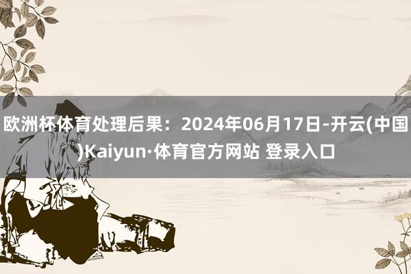 欧洲杯体育处理后果：2024年06月17日-开云(中国)Kaiyun·体育官方网站 登录入口