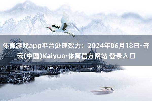 体育游戏app平台处理效力：2024年06月18日-开云(中国)Kaiyun·体育官方网站 登录入口