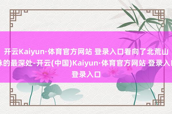 开云Kaiyun·体育官方网站 登录入口看向了北荒山脉的最深处-开云(中国)Kaiyun·体育官方网站 登录入口