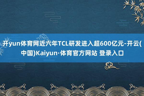 开yun体育网近六年TCL研发进入超600亿元-开云(中国)Kaiyun·体育官方网站 登录入口