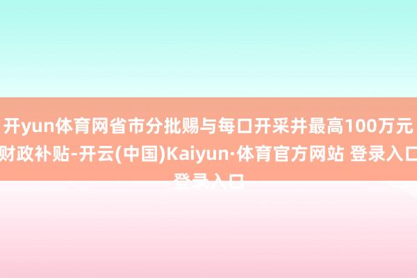 开yun体育网省市分批赐与每口开采井最高100万元财政补贴-开云(中国)Kaiyun·体育官方网站 登录入口