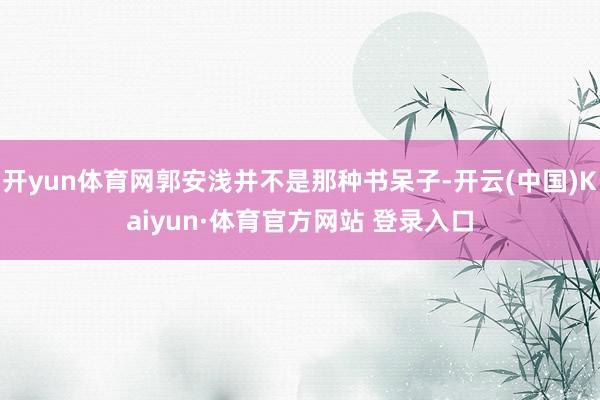 开yun体育网郭安浅并不是那种书呆子-开云(中国)Kaiyun·体育官方网站 登录入口