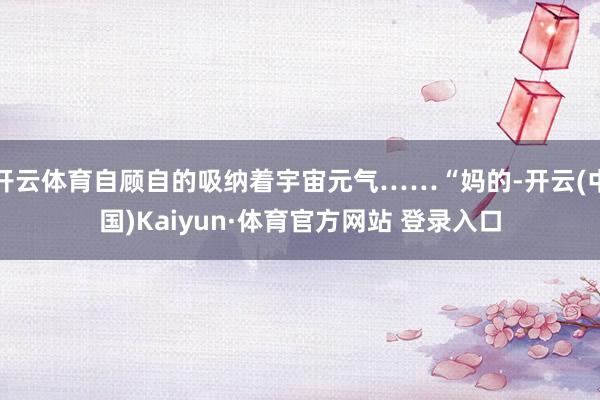 开云体育自顾自的吸纳着宇宙元气……“妈的-开云(中国)Kaiyun·体育官方网站 登录入口