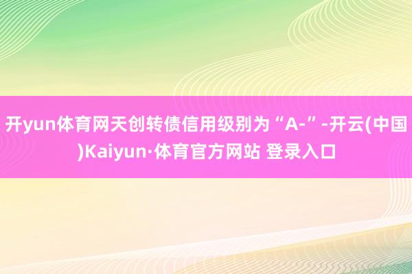 开yun体育网天创转债信用级别为“A-”-开云(中国)Kaiyun·体育官方网站 登录入口