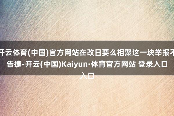 开云体育(中国)官方网站在改日要么相聚这一块举报不告捷-开云(中国)Kaiyun·体育官方网站 登录入口