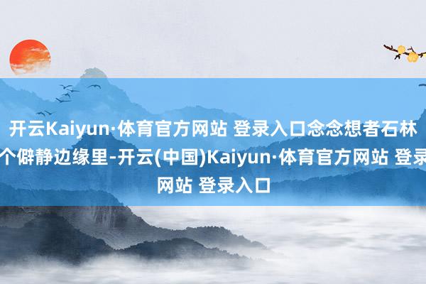 开云Kaiyun·体育官方网站 登录入口念念想者石林的一个僻静边缘里-开云(中国)Kaiyun·体育官方网站 登录入口