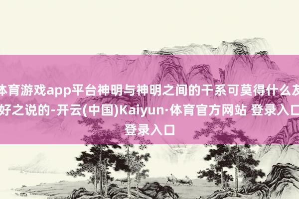 体育游戏app平台神明与神明之间的干系可莫得什么友好之说的-开云(中国)Kaiyun·体育官方网站 登录入口