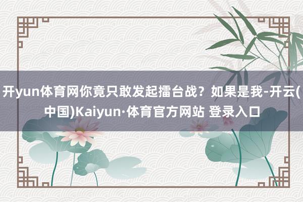 开yun体育网你竟只敢发起擂台战？如果是我-开云(中国)Kaiyun·体育官方网站 登录入口