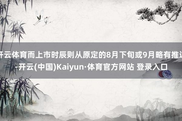 开云体育而上市时辰则从原定的8月下旬或9月略有推迟-开云(中国)Kaiyun·体育官方网站 登录入口