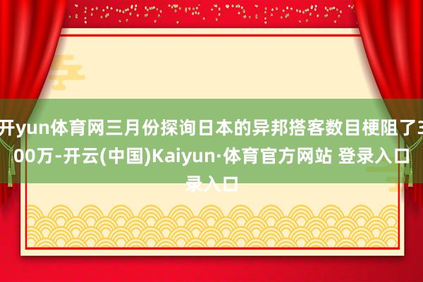 开yun体育网三月份探询日本的异邦搭客数目梗阻了300万-开云(中国)Kaiyun·体育官方网站 登录入口