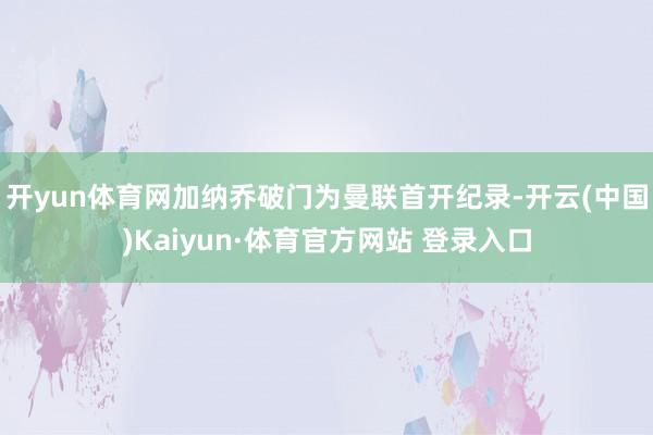 开yun体育网加纳乔破门为曼联首开纪录-开云(中国)Kaiyun·体育官方网站 登录入口