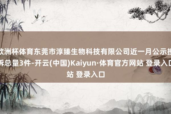 欧洲杯体育东莞市淳臻生物科技有限公司近一月公示投诉总量3件-开云(中国)Kaiyun·体育官方网站 登录入口