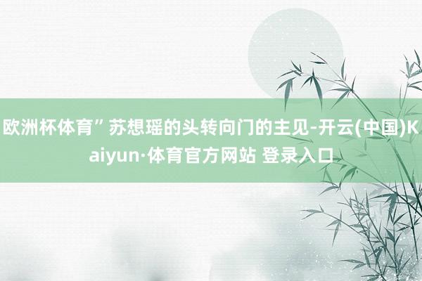 欧洲杯体育”苏想瑶的头转向门的主见-开云(中国)Kaiyun·体育官方网站 登录入口