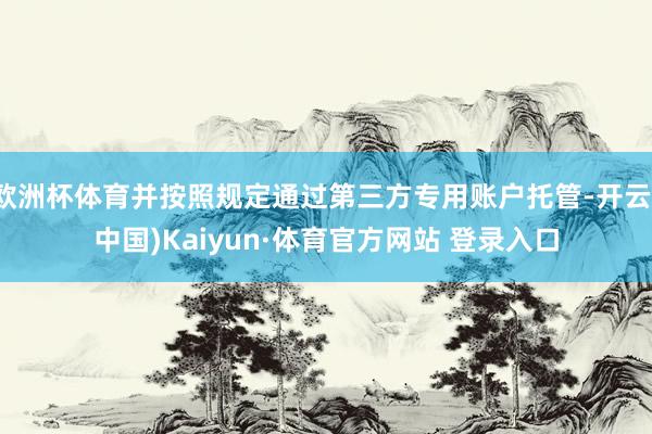 欧洲杯体育并按照规定通过第三方专用账户托管-开云(中国)Kaiyun·体育官方网站 登录入口