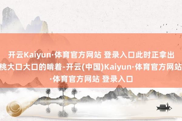 开云Kaiyun·体育官方网站 登录入口此时正拿出一枚大蟠桃大口大口的啃着-开云(中国)Kaiyun·体育官方网站 登录入口