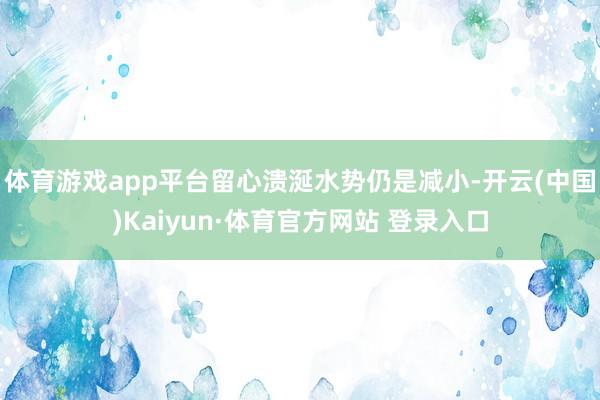 体育游戏app平台留心溃涎水势仍是减小-开云(中国)Kaiyun·体育官方网站 登录入口