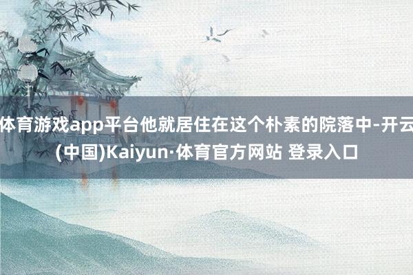 体育游戏app平台他就居住在这个朴素的院落中-开云(中国)Kaiyun·体育官方网站 登录入口