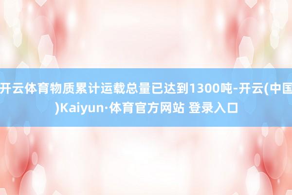 开云体育物质累计运载总量已达到1300吨-开云(中国)Kaiyun·体育官方网站 登录入口